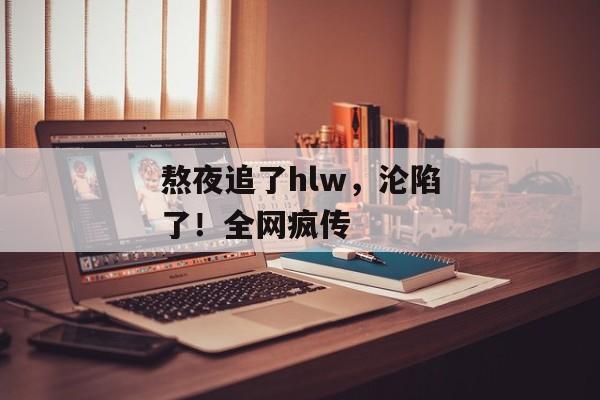 熬夜追了hlw，沦陷了！全网疯传