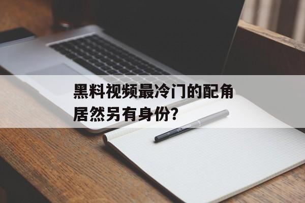 黑料视频最冷门的配角居然另有身份？