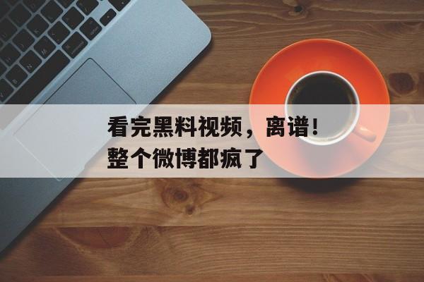 看完黑料视频，离谱！整个微博都疯了