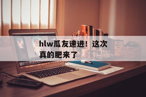 hlw瓜友速进！这次真的肥来了
