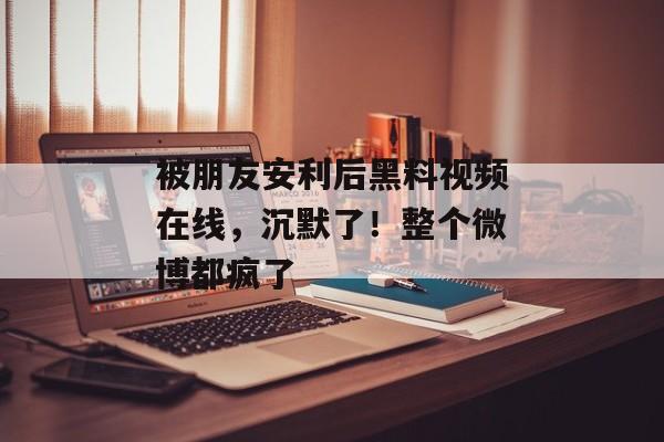被朋友安利后黑料视频在线，沉默了！整个微博都疯了