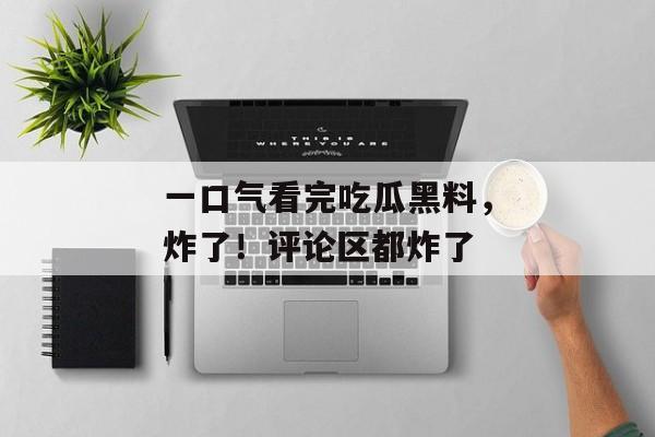 一口气看完吃瓜黑料，炸了！评论区都炸了