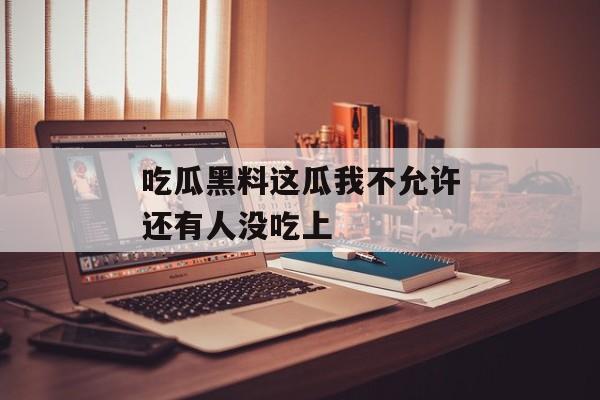 吃瓜黑料这瓜我不允许还有人没吃上