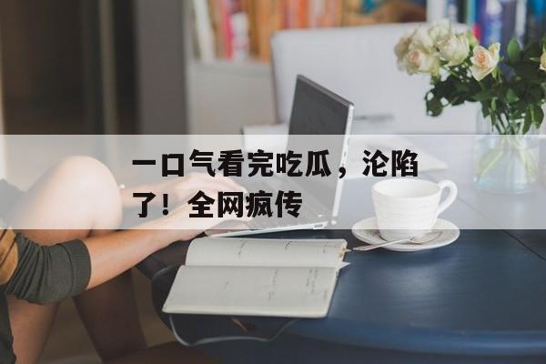 一口气看完吃瓜，沦陷了！全网疯传