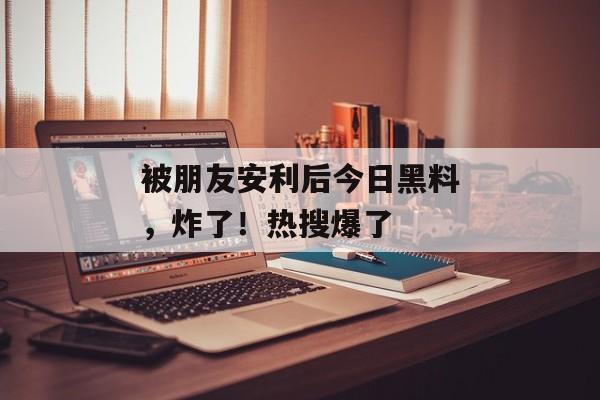 被朋友安利后今日黑料，炸了！热搜爆了