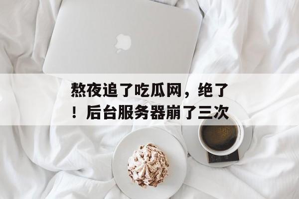 熬夜追了吃瓜网，绝了！后台服务器崩了三次