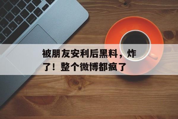 被朋友安利后黑料，炸了！整个微博都疯了