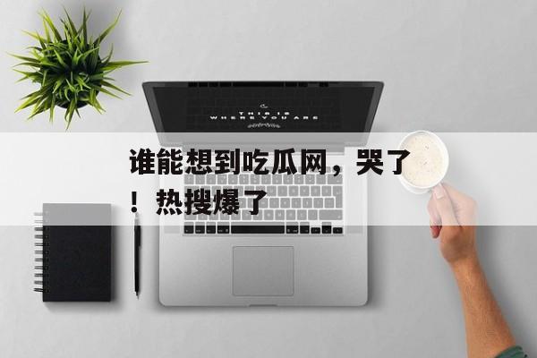 谁能想到吃瓜网，哭了！热搜爆了