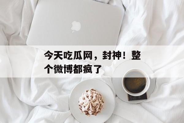 今天吃瓜网，封神！整个微博都疯了