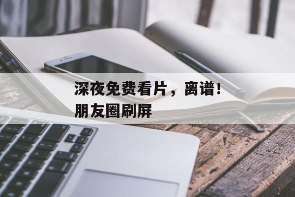 深夜免费看片，离谱！朋友圈刷屏
