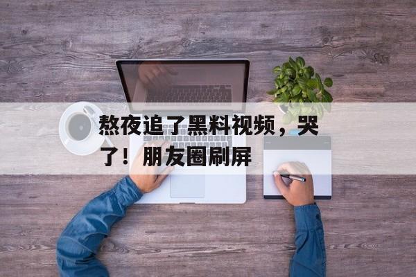 熬夜追了黑料视频，哭了！朋友圈刷屏