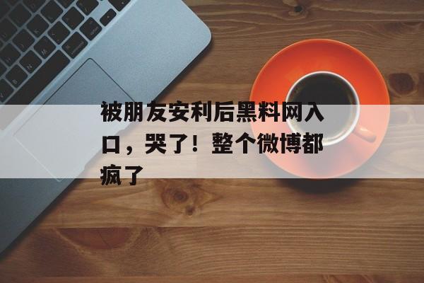 被朋友安利后黑料网入口，哭了！整个微博都疯了