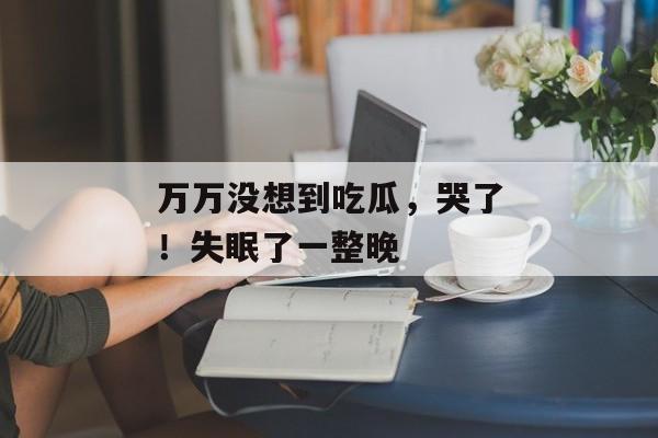 万万没想到吃瓜，哭了！失眠了一整晚
