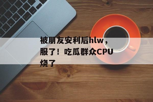 被朋友安利后hlw，服了！吃瓜群众CPU烧了