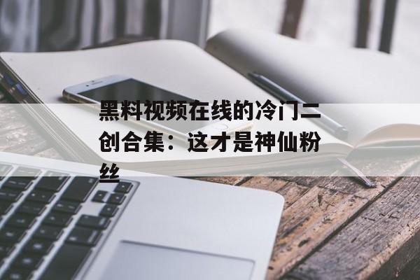 黑料视频在线的冷门二创合集：这才是神仙粉丝