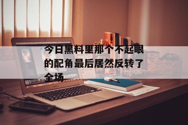 今日黑料里那个不起眼的配角最后居然反转了全场