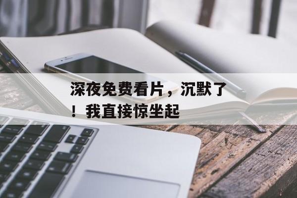 深夜免费看片，沉默了！我直接惊坐起