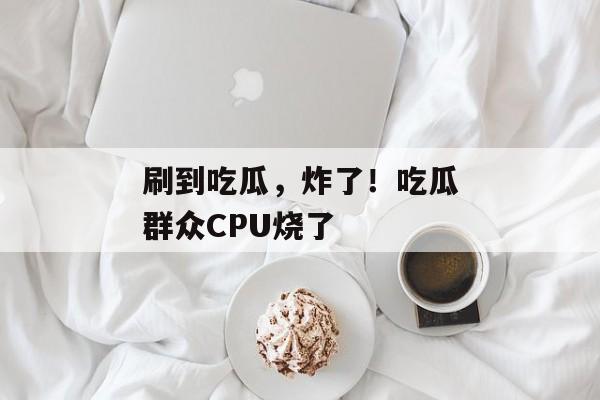 刷到吃瓜，炸了！吃瓜群众CPU烧了