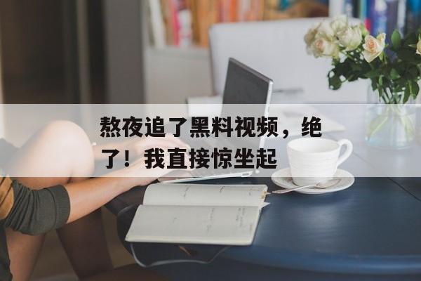 熬夜追了黑料视频，绝了！我直接惊坐起