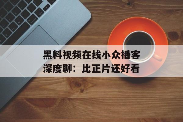 黑料视频在线小众播客深度聊：比正片还好看