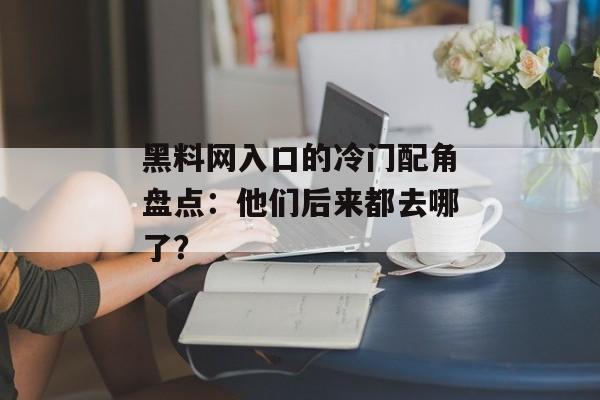 黑料网入口的冷门配角盘点：他们后来都去哪了？