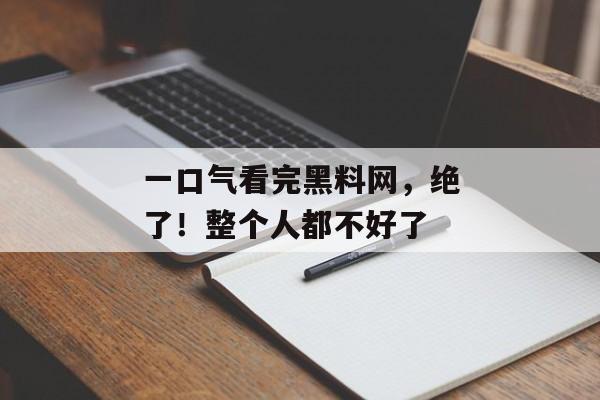 一口气看完黑料网，绝了！整个人都不好了